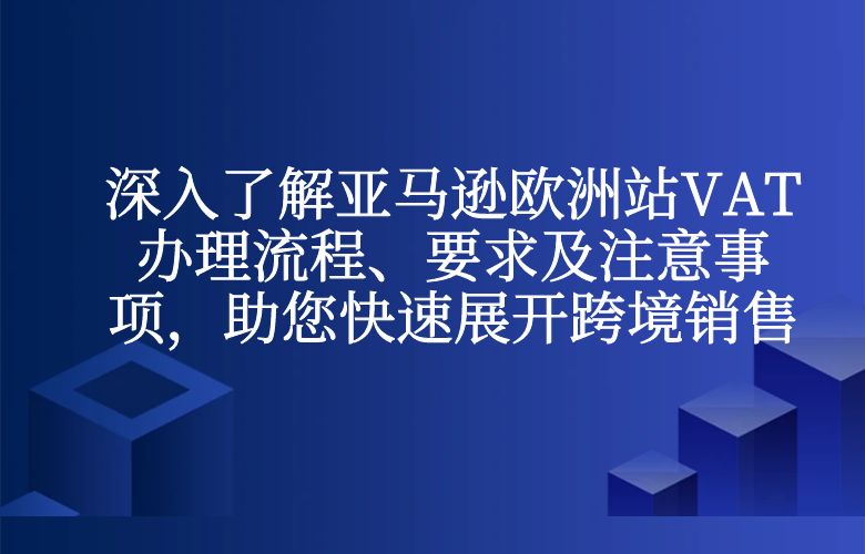 深入了解亚马逊欧洲站VAT办理流程、要求及注意事项,助您快速展开跨境销售