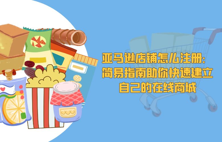亚马逊店铺怎么注册:简易指南助你快速建立自己的在线商城