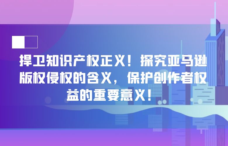捍卫知识产权正义！探究亚马逊版权侵权的含义，保护创作者权益的重要意义！
