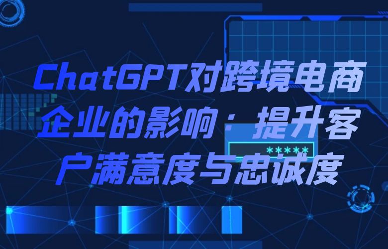 ChatGPT对跨境电商企业的影响:提升客户满意度与忠诚度