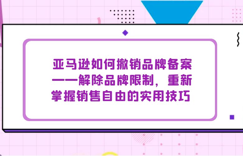 亚马逊如何撤销品牌备案——解除品牌限制,重新掌握销售自由的实用技巧