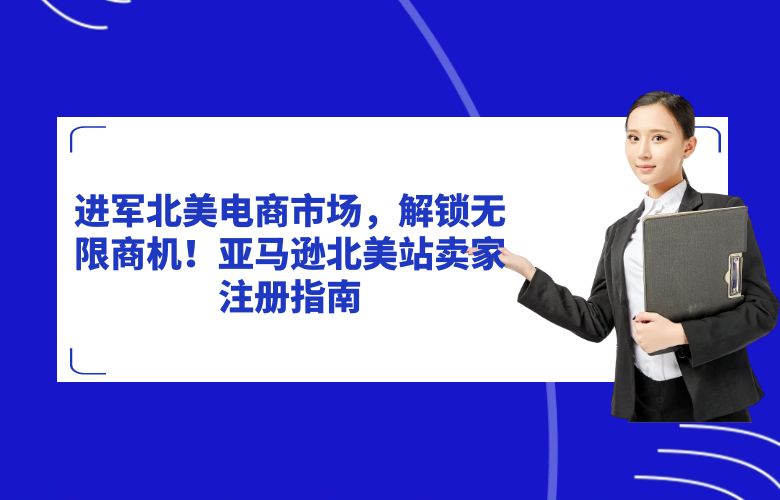 进军北美电商市场，解锁无限商机！亚马逊北美站卖家注册指南