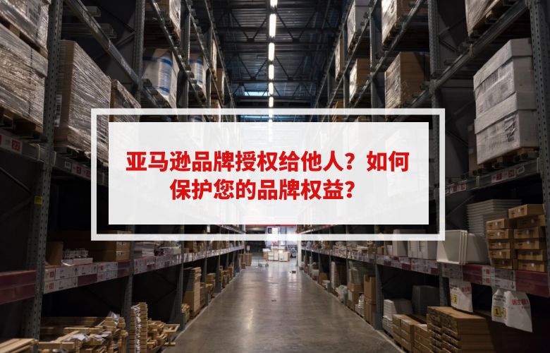 亚马逊品牌授权给他人?如何保护您的品牌权益?