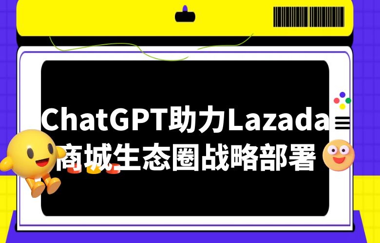聘请ChatGPT定制智能助理,助力Lazada“商城生态圈”战略部署