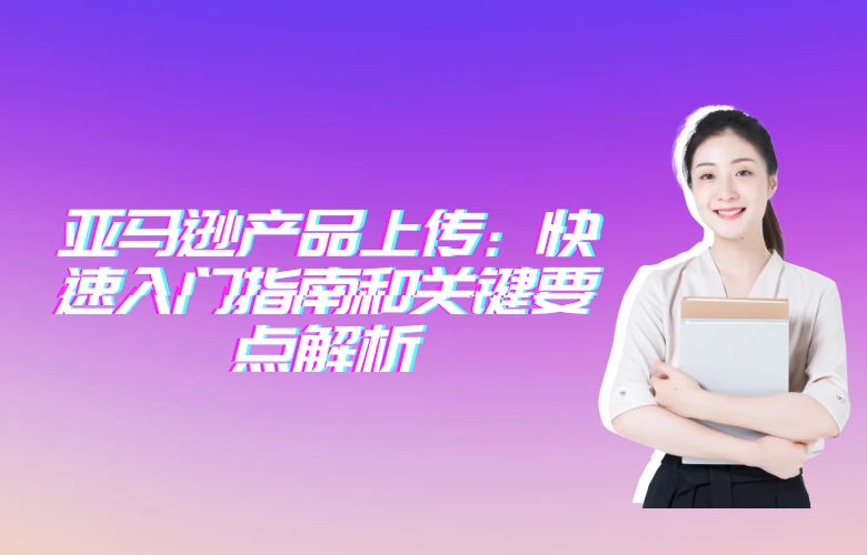 亚马逊产品上传：快速入门指南和关键要点解析