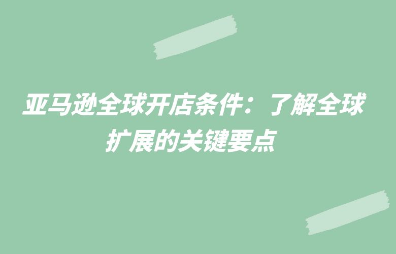 亚马逊全球开店条件:了解全球扩展的关键要点