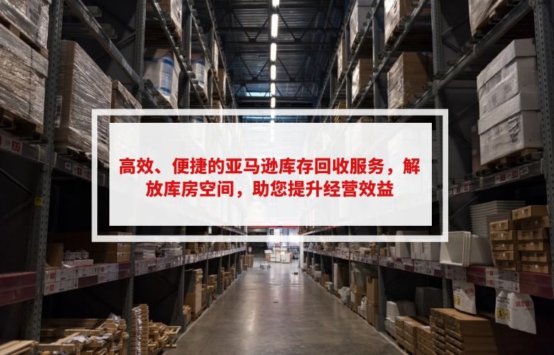 高效、便捷的亚马逊库存回收服务,解放库房空间,助您提升经营效益