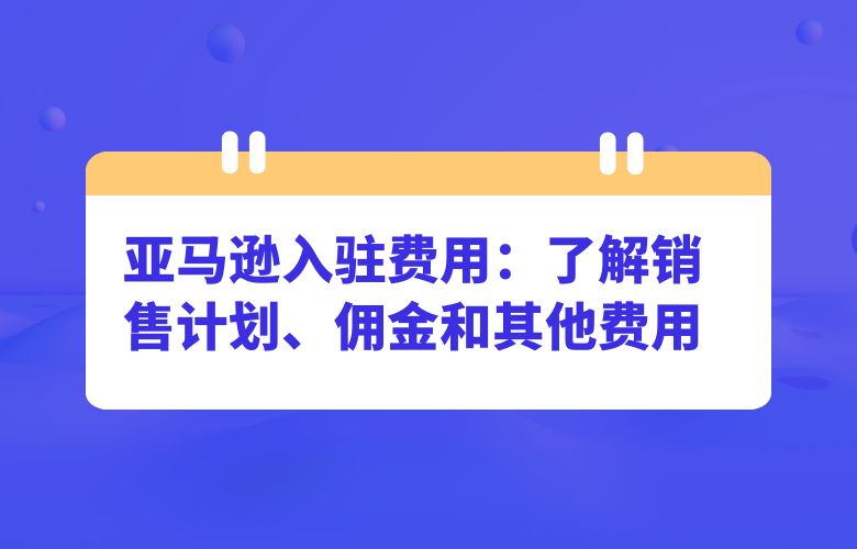 亚马逊入驻费用:了解销售计划、佣金和其他费用