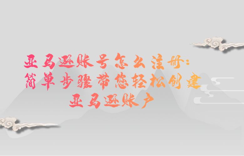 亚马逊账号怎么注册：简单步骤带您轻松创建亚马逊账户