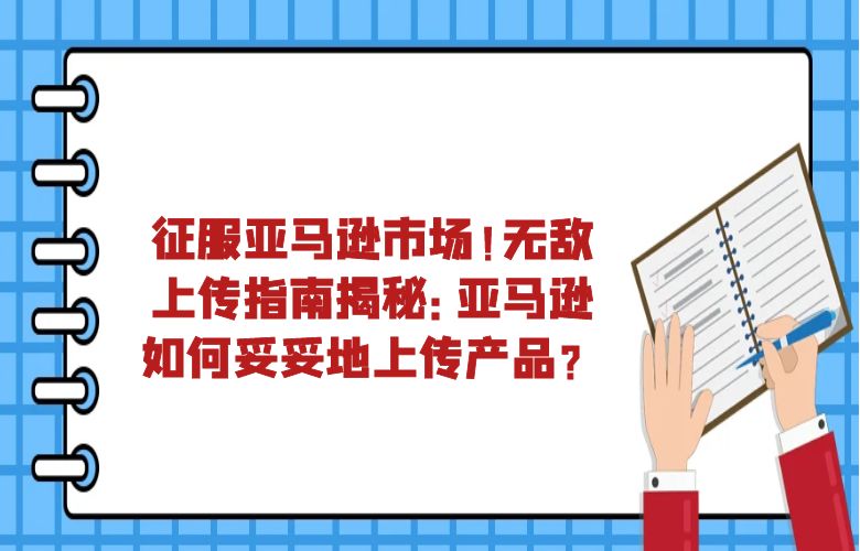 征服亚马逊市场！无敌上传指南揭秘：亚马逊如何妥妥地上传产品？