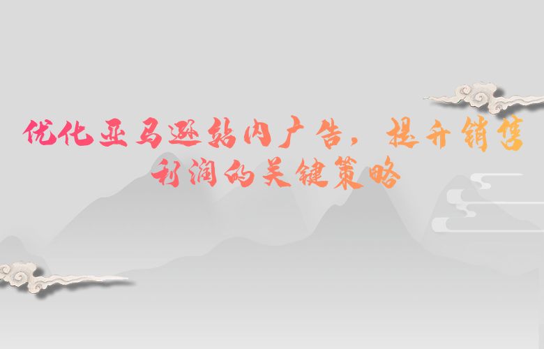 优化亚马逊站内广告，提升销售利润的关键策略