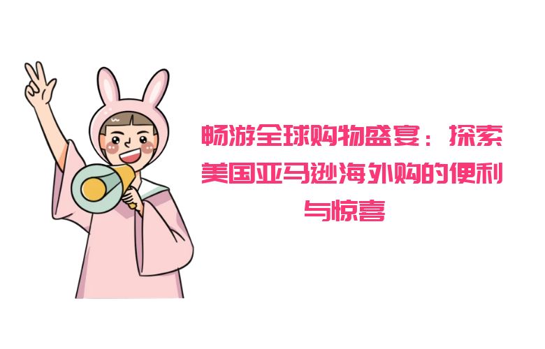 畅游全球购物盛宴：探索美国亚马逊海外购的便利与惊喜 