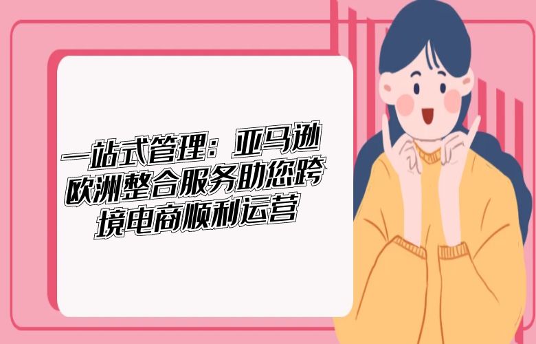 一站式管理：亚马逊欧洲整合服务助您跨境电商顺利运营