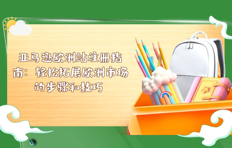 亚马逊欧洲站注册指南:轻松拓展欧洲市场的步骤和技巧