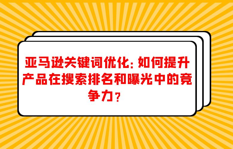 亚马逊关键词优化：如何提升产品在搜索排名和曝光中的竞争力？