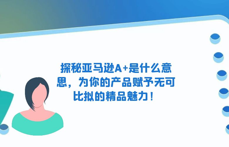 探秘亚马逊A+是什么意思，为你的产品赋予无可比拟的精品魅力！