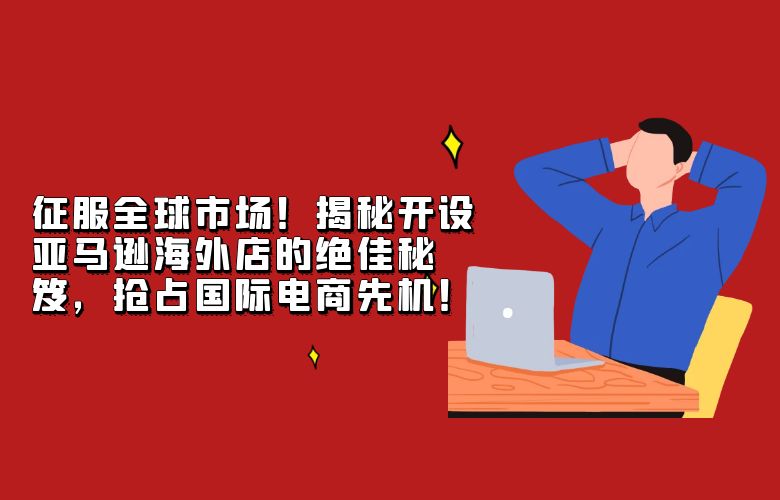 征服全球市场!揭秘开设亚马逊海外店的绝佳秘笈,抢占国际电商先机!