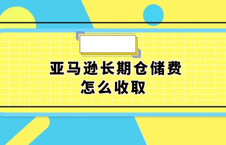 亚马逊长期仓储费怎么收取