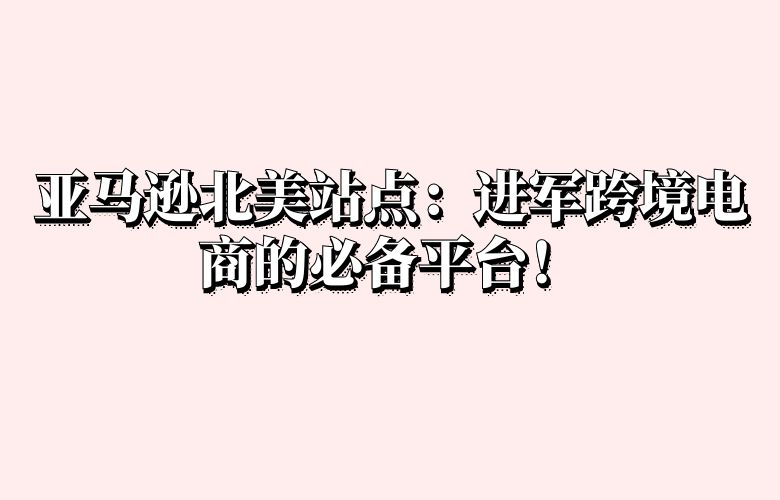 亚马逊北美站点：进军跨境电商的必备平台！
