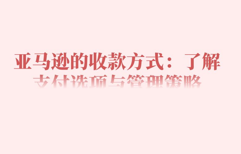 亚马逊的收款方式：了解支付选项与管理策略