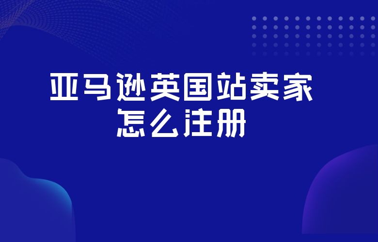 亚马逊英国站卖家怎么注册