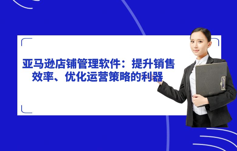 亚马逊店铺管理软件:提升销售效率、优化运营策略的利器