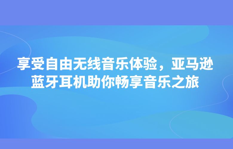 享受自由无线音乐体验,亚马逊蓝牙耳机助你畅享音乐之旅