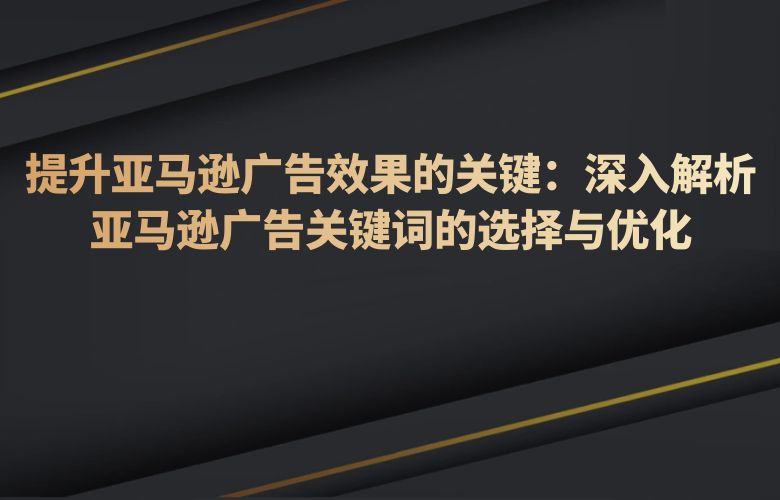 提升亚马逊广告效果的关键:深入解析亚马逊广告关键词的选择与优化
