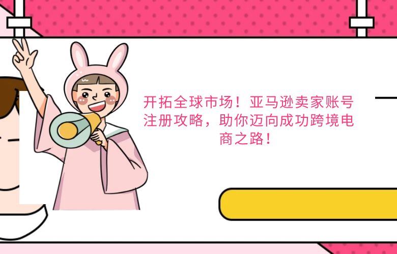 开拓全球市场！亚马逊卖家账号注册攻略，助你迈向成功跨境电商之路！