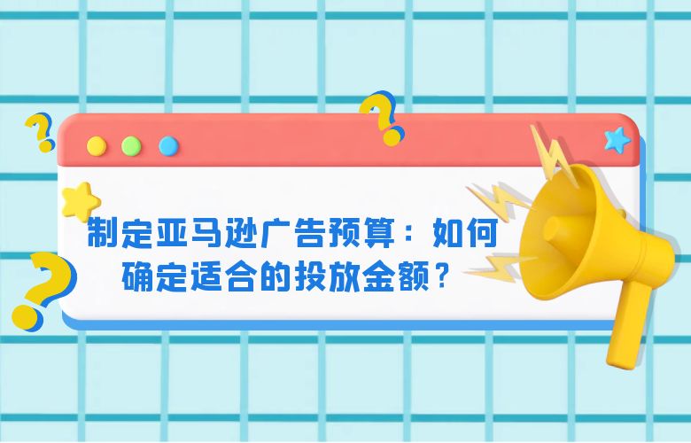 制定亚马逊广告预算：如何确定适合的投放金额？