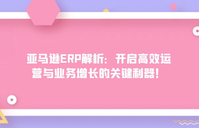亚马逊ERP解析:开启高效运营与业务增长的关键利器!