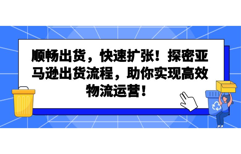 顺畅出货，快速扩张！探密亚马逊出货流程，助你实现高效物流运营！