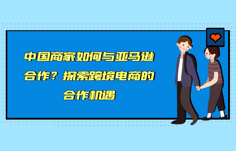 中国商家如何与亚马逊合作?探索跨境电商的合作机遇