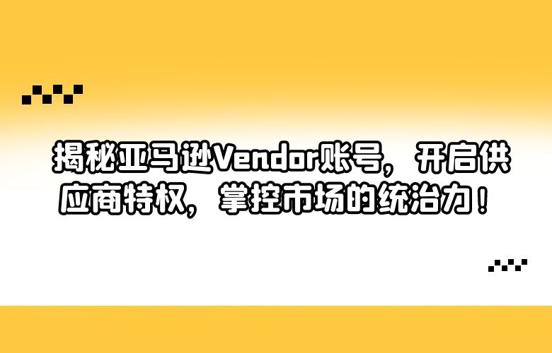 揭秘亚马逊Vendor账号，开启供应商特权，掌控市场的统治力！