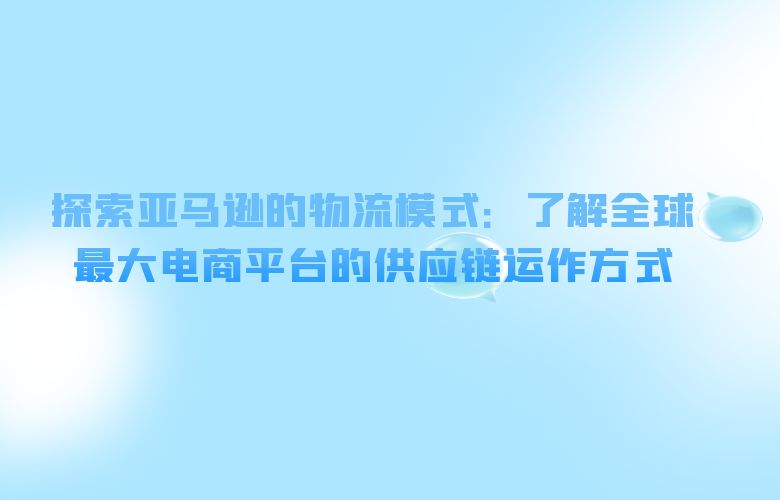 探索亚马逊的物流模式:了解全球最大电商平台的供应链运作方式