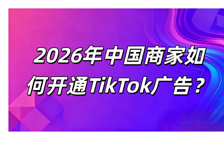 2026年中国商家如何开通TikTok广告？一篇看懂开户方式、代理商选择与投流策略