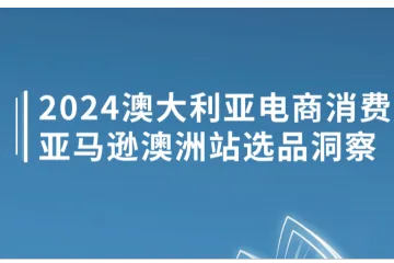 亚马逊全球开店：2024澳大利亚电商消费洞察及亚马逊澳洲站选品洞察白皮书（33页）