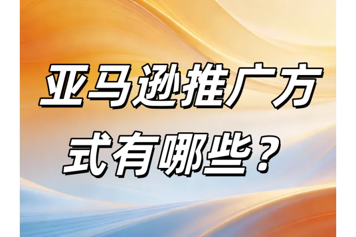 亚马逊推广方式全解析：站内广告、站外引流与品牌增长