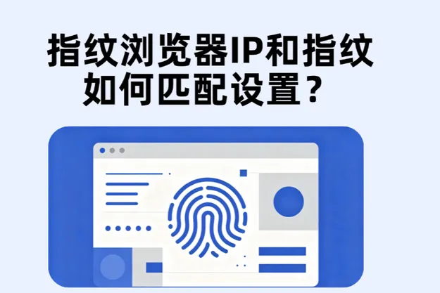 指纹浏览器IP和浏览器指纹怎么匹配？完整环境配置指南