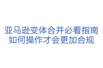 亚马逊变体合并必看指南：如何操作才会更加合规
