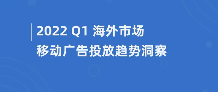 2022年Q1海外市场移动广告投放趋势洞察报告