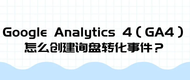 Google Analytics 4（GA4）怎么创建询盘转化事件？